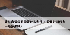 注冊(cè)商貿(mào)公司需要什么條件（ 公司注冊(cè)代辦一般多少錢(qián)）