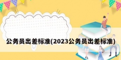 公務(wù)員出差標準(2023公務(wù)員出差標準)