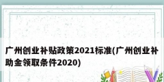 廣州創(chuàng)業(yè)補貼政策2021標準(廣州創(chuàng)業(yè)補助金領取條件2020)