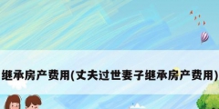 繼承房產(chǎn)費(fèi)用(丈夫過世妻子繼承房產(chǎn)費(fèi)用)